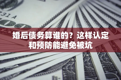 武汉婚后债务算谁的？这样认定和预防能避免被坑