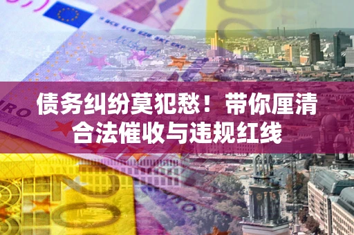 武汉债务纠纷莫犯愁！带你厘清合法催收与违规红线