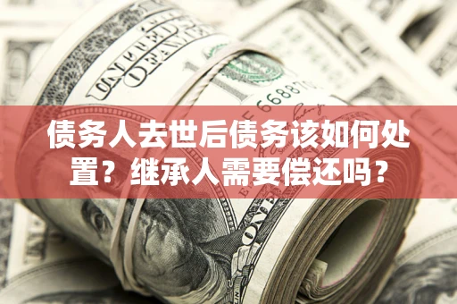 武汉债务人去世后债务该如何处置？继承人需要偿还吗？