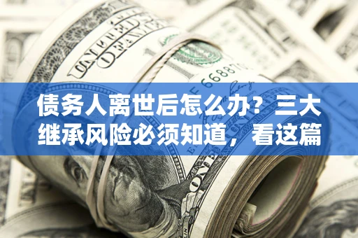 武汉债务人离世后怎么办？三大继承风险必须知道，看这篇就够了