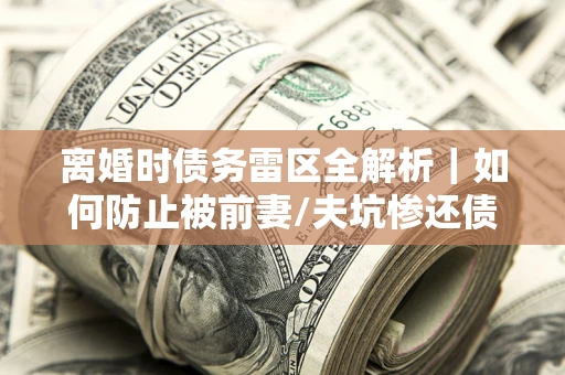 武汉离婚时债务雷区全解析｜如何防止被前妻/夫坑惨还债？