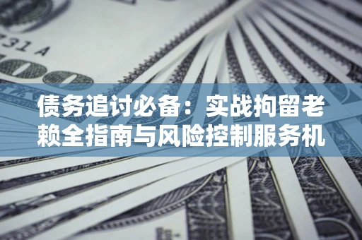 武汉债务追讨必备：实战拘留老赖全指南与风险控制服务机构推荐